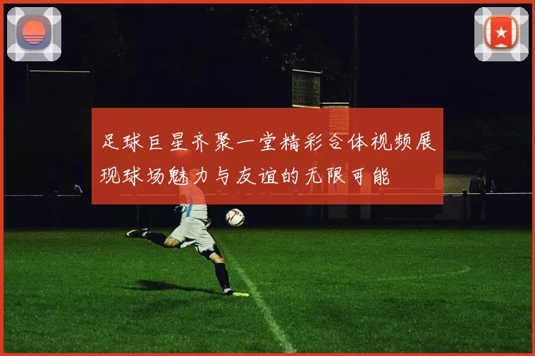 足球巨星齐聚一堂精彩合体视频展现球场魅力与友谊的无限可能