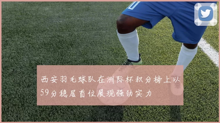 西安羽毛球队在洲际杯积分榜上以59分稳居首位展现强劲实力