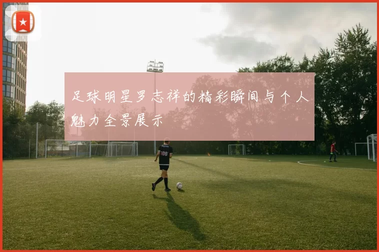 足球明星罗志祥的精彩瞬间与个人魅力全景展示