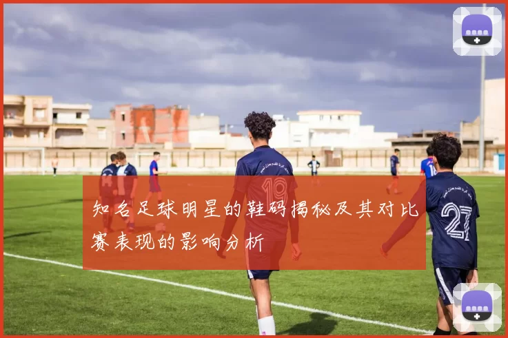 知名足球明星的鞋码揭秘及其对比赛表现的影响分析
