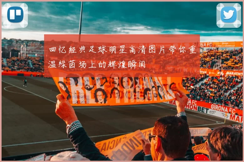 回忆经典足球明星高清图片带你重温绿茵场上的辉煌瞬间
