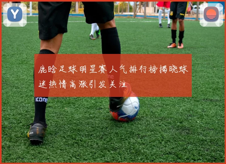 鹿晗足球明星赛人气排行榜揭晓球迷热情高涨引发关注