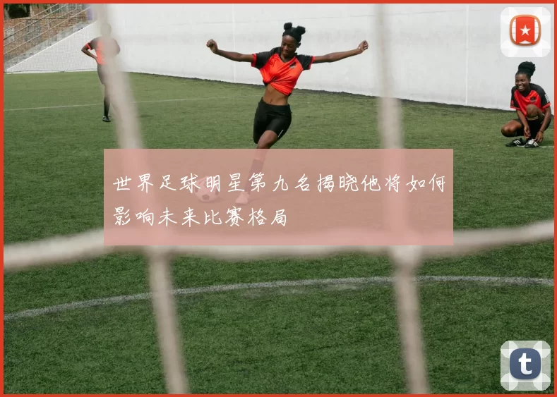 世界足球明星第九名揭晓他将如何影响未来比赛格局