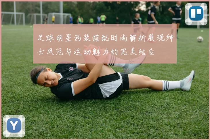 足球明星西装搭配时尚解析展现绅士风范与运动魅力的完美结合