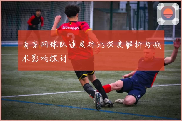 南京网球队速度对比深度解析与战术影响探讨