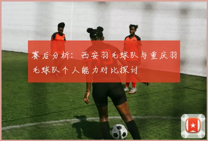赛后分析：西安羽毛球队与重庆羽毛球队个人能力对比探讨