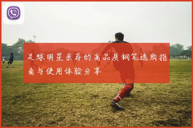足球明星亲荐的高品质钢笔选购指南与使用体验分享