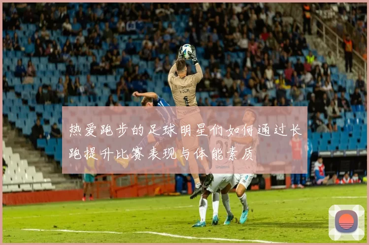 热爱跑步的足球明星们如何通过长跑提升比赛表现与体能素质