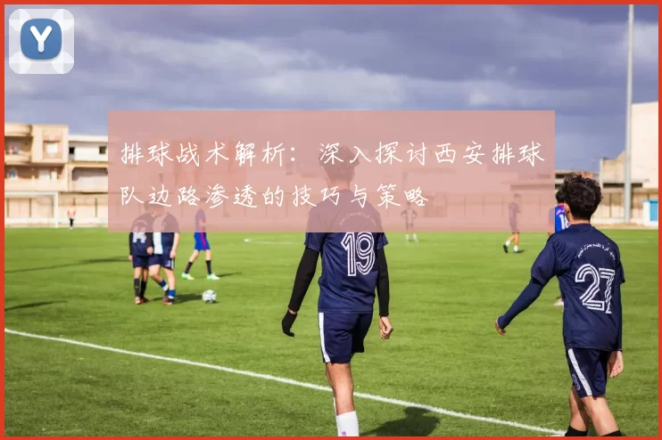 排球战术解析：深入探讨西安排球队边路渗透的技巧与策略