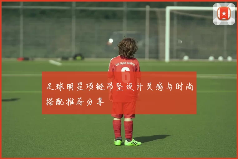 足球明星项链吊坠设计灵感与时尚搭配推荐分享