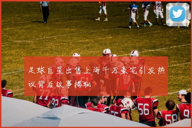 足球巨星出售上海千万豪宅引发热议背后故事揭秘