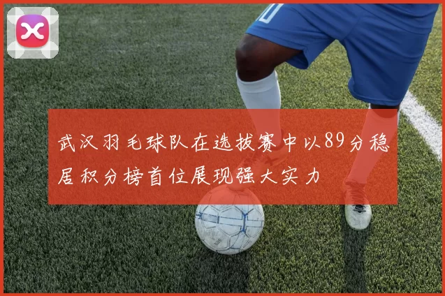 武汉羽毛球队在选拔赛中以89分稳居积分榜首位展现强大实力
