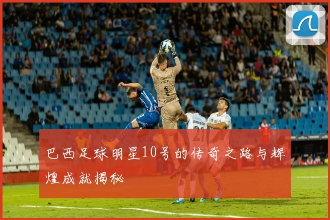 巴西足球明星10号的传奇之路与辉煌成就揭秘