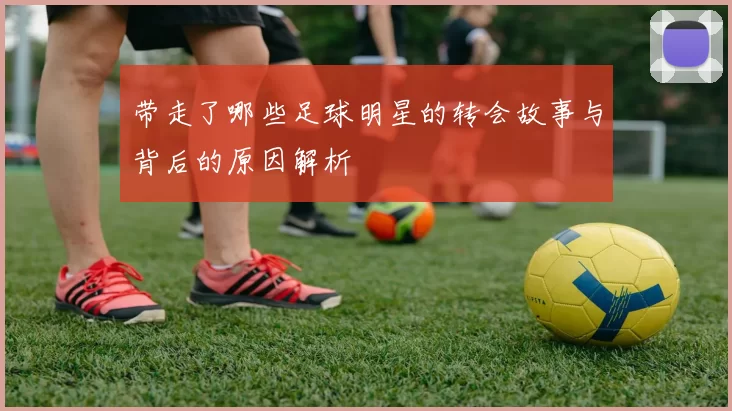 带走了哪些足球明星的转会故事与背后的原因解析