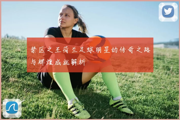 禁区之王荷兰足球明星的传奇之路与辉煌成就解析