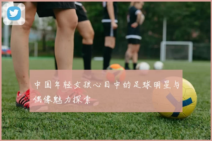 中国年轻女孩心目中的足球明星与偶像魅力探索