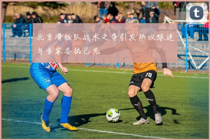 北京滑板队战术之争引发热议球迷与专家各执己见
