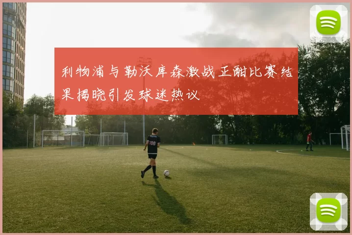 利物浦与勒沃库森激战正酣比赛结果揭晓引发球迷热议