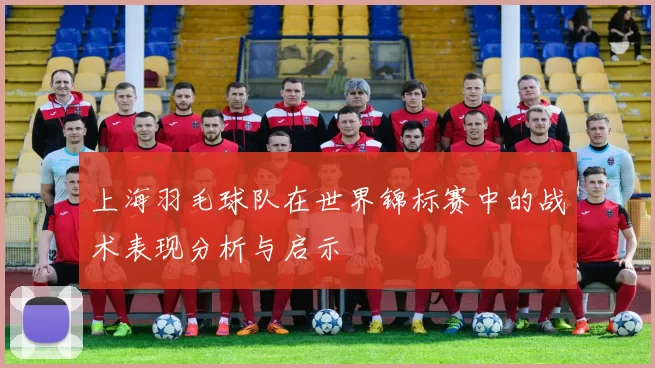 上海羽毛球队在世界锦标赛中的战术表现分析与启示