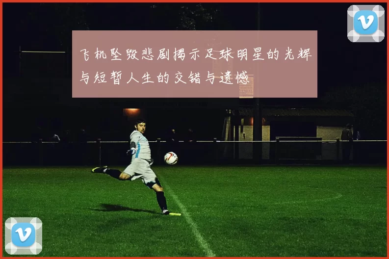飞机坠毁悲剧揭示足球明星的光辉与短暂人生的交错与遗憾