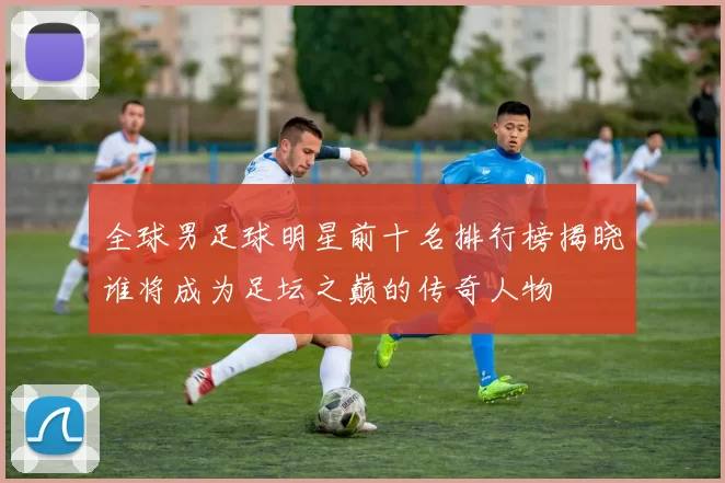 全球男足球明星前十名排行榜揭晓谁将成为足坛之巅的传奇人物