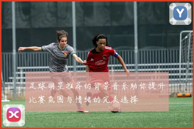 足球明星推荐的背景音乐助你提升比赛氛围与情绪的完美选择