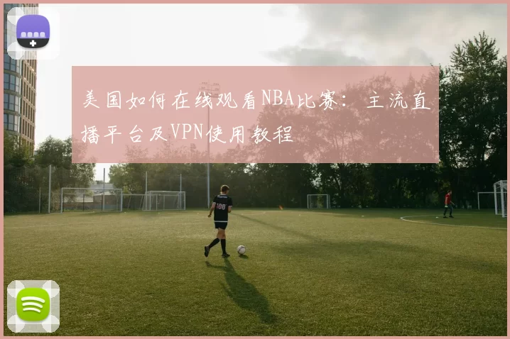 美国如何在线观看NBA比赛：主流直播平台及VPN使用教程
