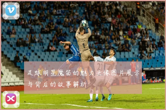 足球明星魔笛的魅力头像图片展示与背后的故事解析