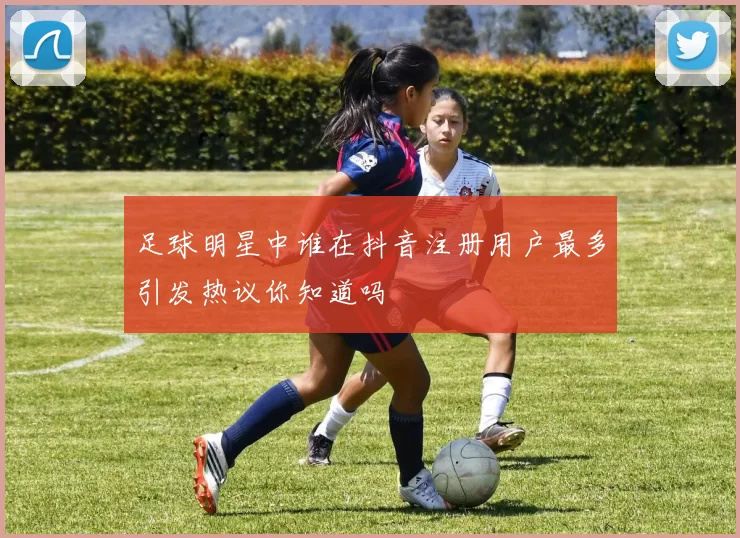 足球明星中谁在抖音注册用户最多引发热议你知道吗