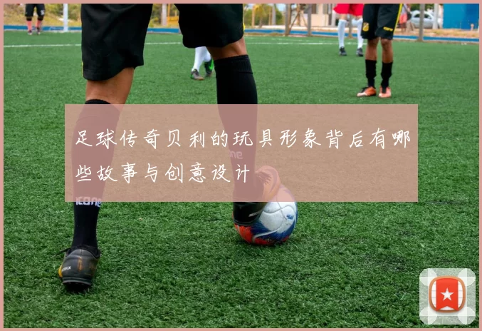 足球传奇贝利的玩具形象背后有哪些故事与创意设计