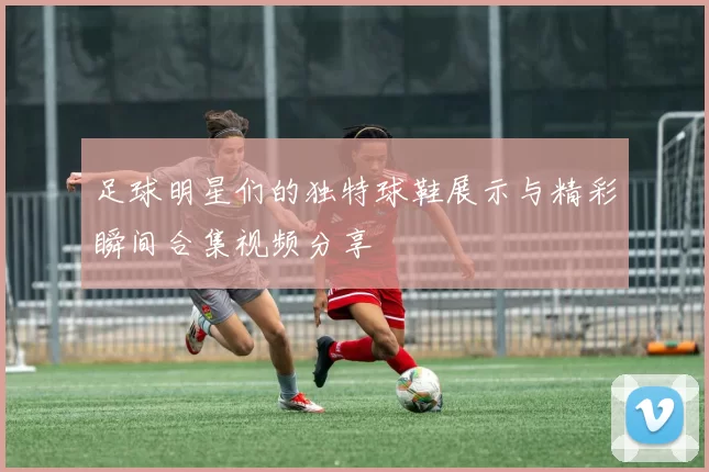 足球明星们的独特球鞋展示与精彩瞬间合集视频分享
