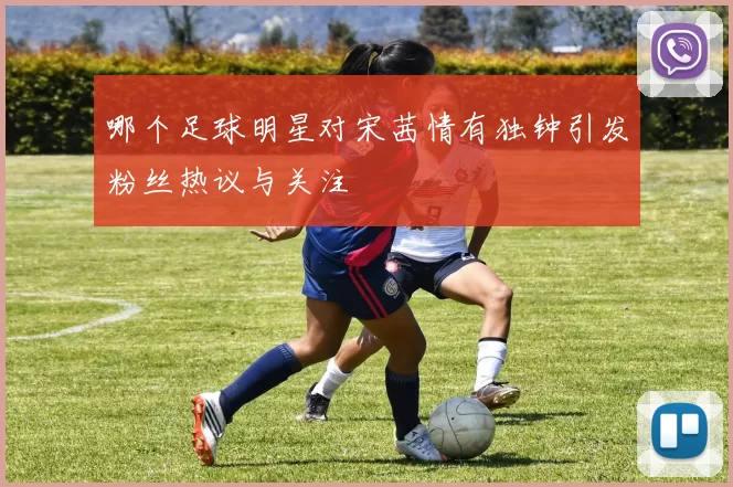 哪个足球明星对宋茜情有独钟引发粉丝热议与关注
