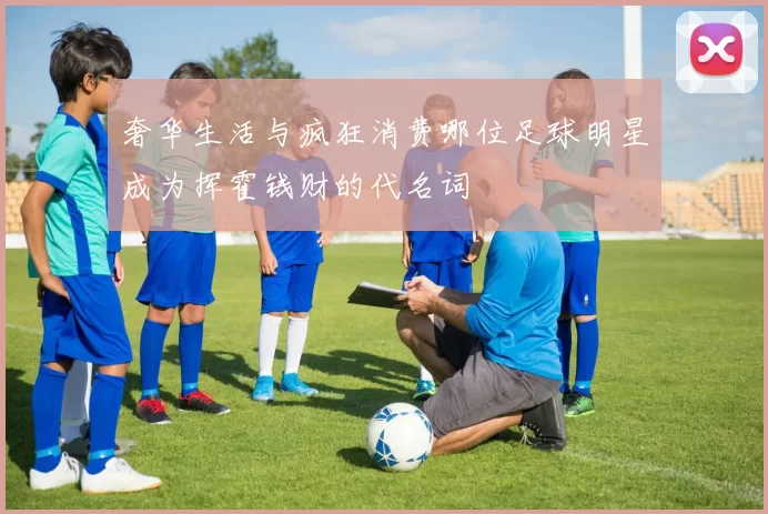 奢华生活与疯狂消费哪位足球明星成为挥霍钱财的代名词