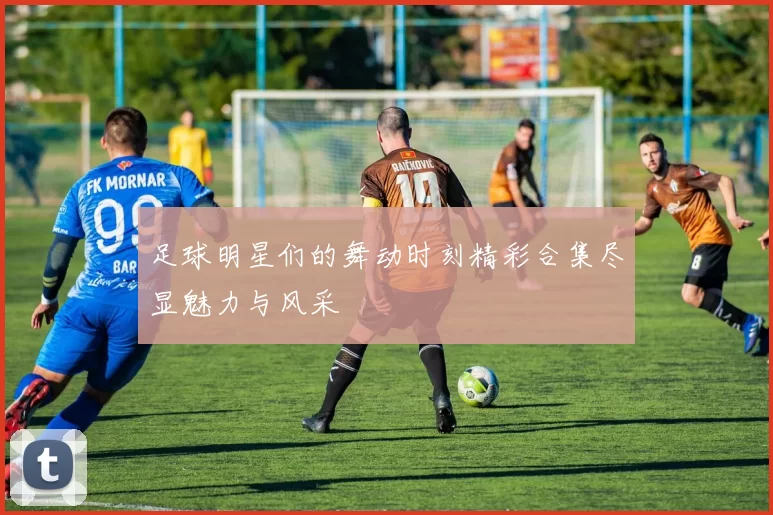 足球明星们的舞动时刻精彩合集尽显魅力与风采