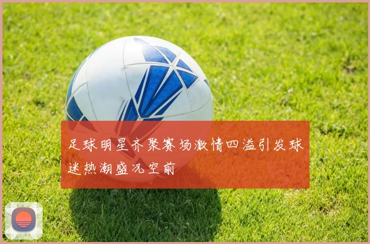 足球明星齐聚赛场激情四溢引发球迷热潮盛况空前