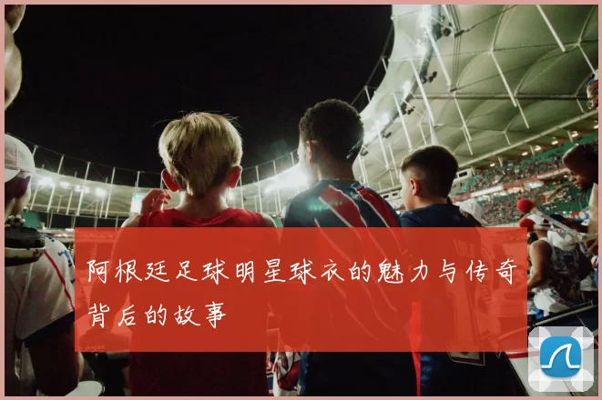 阿根廷足球明星球衣的魅力与传奇背后的故事