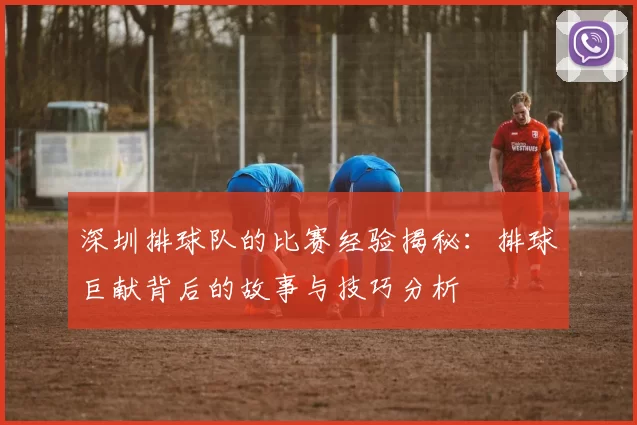深圳排球队的比赛经验揭秘：排球巨献背后的故事与技巧分析
