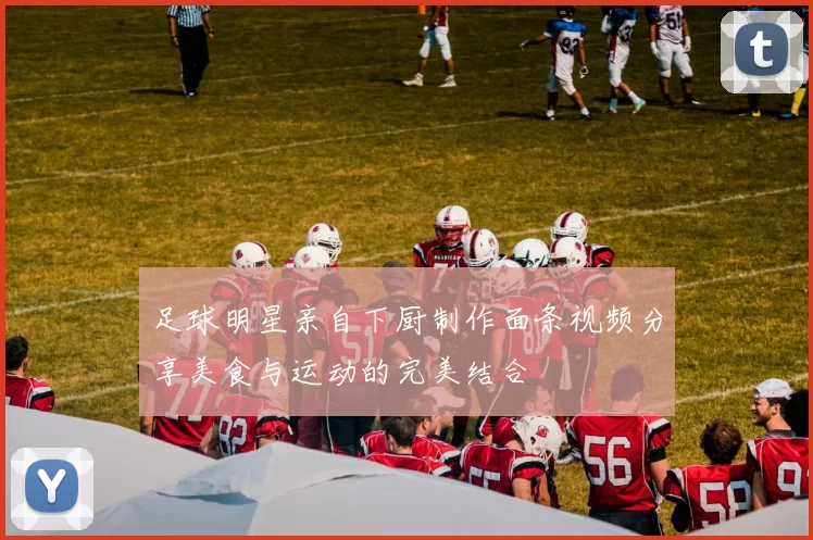 足球明星亲自下厨制作面条视频分享美食与运动的完美结合