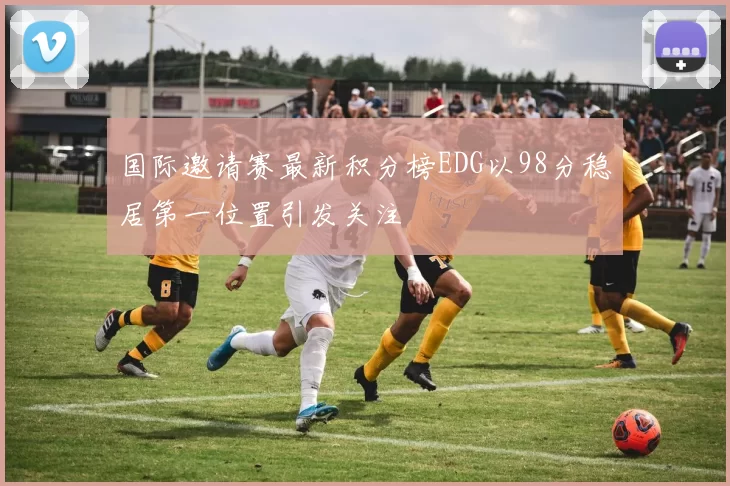 国际邀请赛最新积分榜EDG以98分稳居第一位置引发关注