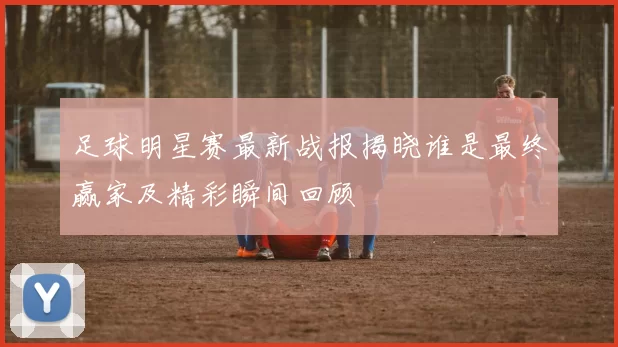 足球明星赛最新战报揭晓谁是最终赢家及精彩瞬间回顾