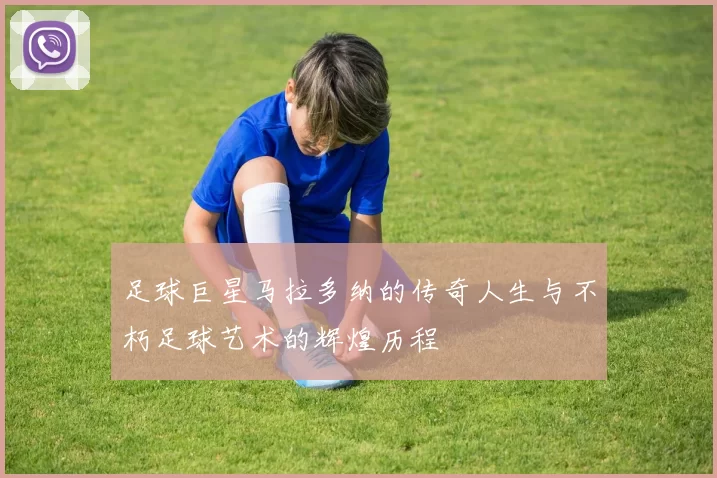 足球巨星马拉多纳的传奇人生与不朽足球艺术的辉煌历程