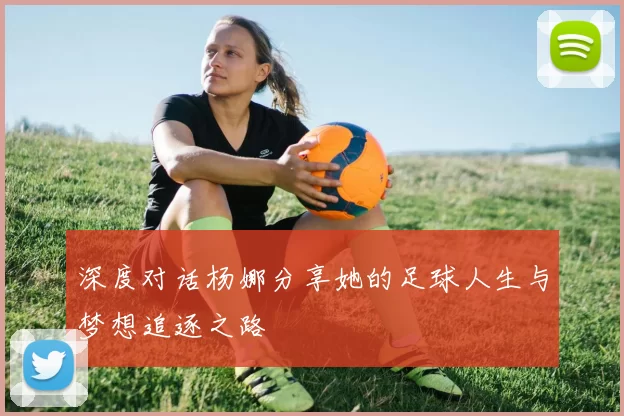 深度对话杨娜分享她的足球人生与梦想追逐之路