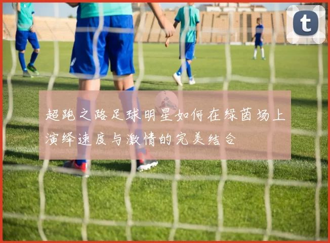 超跑之路足球明星如何在绿茵场上演绎速度与激情的完美结合