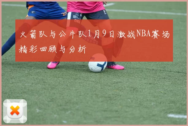 火箭队与公牛队1月9日激战NBA赛场精彩回顾与分析