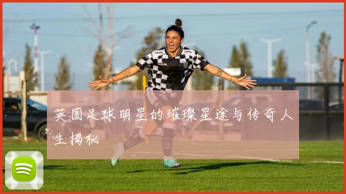 英国足球明星的璀璨星途与传奇人生揭秘