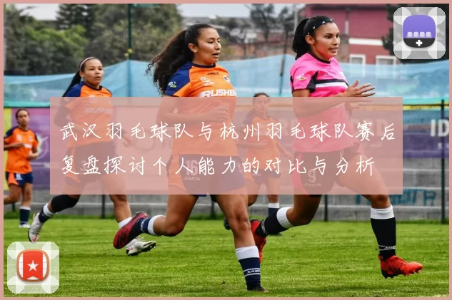 武汉羽毛球队与杭州羽毛球队赛后复盘探讨个人能力的对比与分析