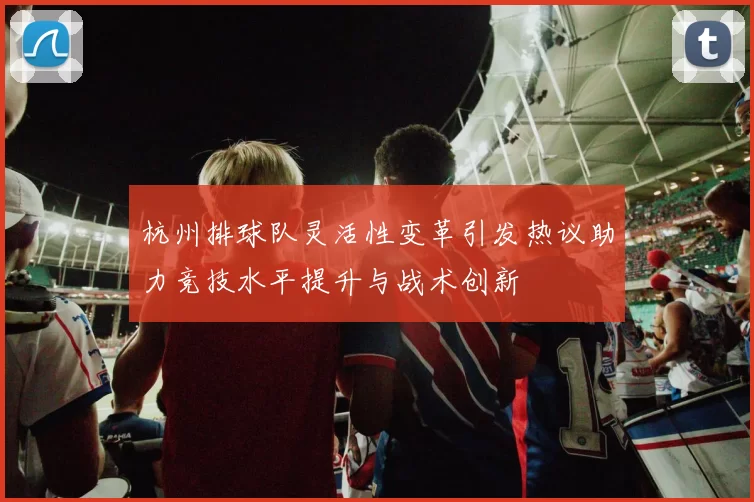 杭州排球队灵活性变革引发热议助力竞技水平提升与战术创新