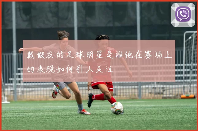 戴假发的足球明星是谁他在赛场上的表现如何引人关注