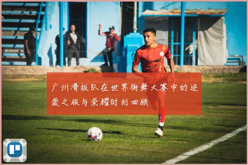 广州滑板队在世界街舞大赛中的逆袭之旅与荣耀时刻回顾