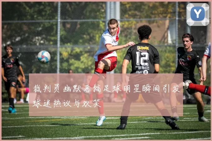 裁判员幽默恶搞足球明星瞬间引发球迷热议与欢笑
